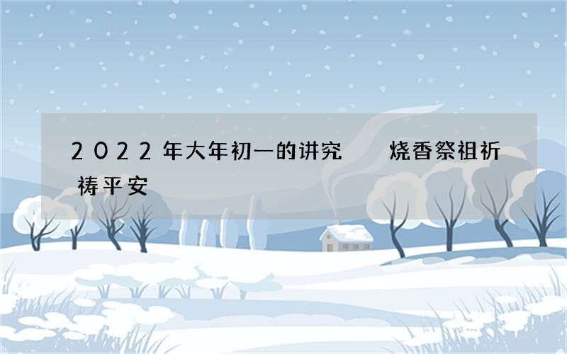 2022年大年初一的讲究  烧香祭祖祈祷平安